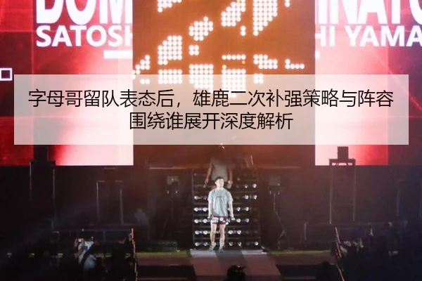 字母哥留队表态后，雄鹿二次补强策略与阵容围绕谁展开深度解析